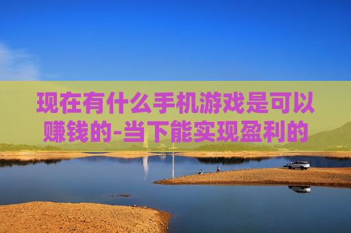 现在有什么手机游戏是可以赚钱的-当下能实现盈利的热门手机游戏推荐