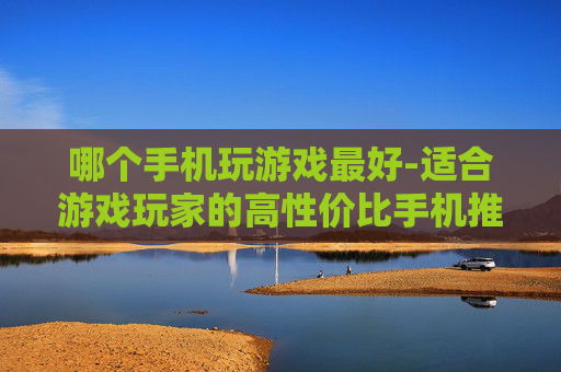 哪个手机玩游戏最好-适合游戏玩家的高性价比手机推荐 哪个手机玩游戏最好-适合游戏玩家的高性价比手机推荐