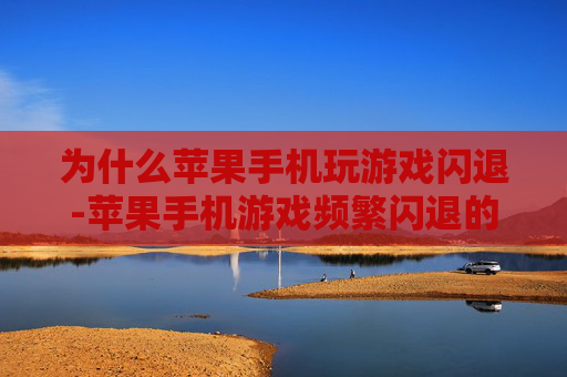 为什么苹果手机玩游戏闪退-苹果手机游戏频繁闪退的潜在原因