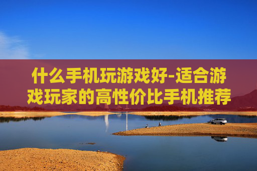 什么手机玩游戏好-适合游戏玩家的高性价比手机推荐
