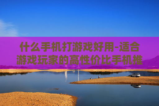 什么手机打游戏好用-适合游戏玩家的高性价比手机推荐