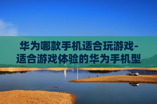 华为哪款手机适合玩游戏-适合游戏体验的华为手机型号推荐