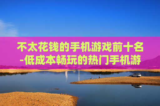 不太花钱的手机游戏前十名-低成本畅玩的热门手机游戏十佳榜单