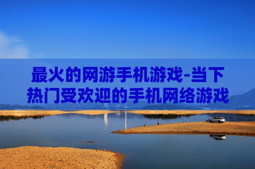 最火的网游手机游戏-当下热门受欢迎的手机网络游戏推荐