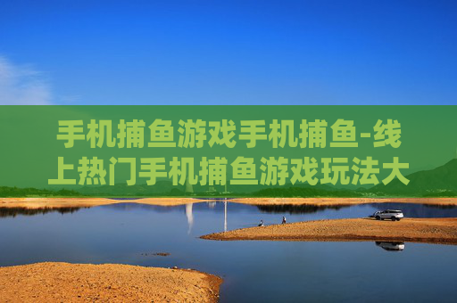 手机捕鱼游戏手机捕鱼-线上热门手机捕鱼游戏玩法大揭秘