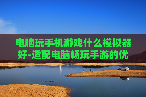 电脑玩手机游戏什么模拟器好-适配电脑畅玩手游的优质模拟器推荐 电脑玩手机游戏什么模拟器好-适配电脑畅玩手游的优质模拟器推荐