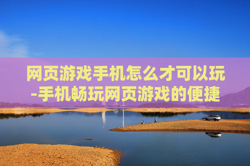 网页游戏手机怎么才可以玩-手机畅玩网页游戏的便捷方法