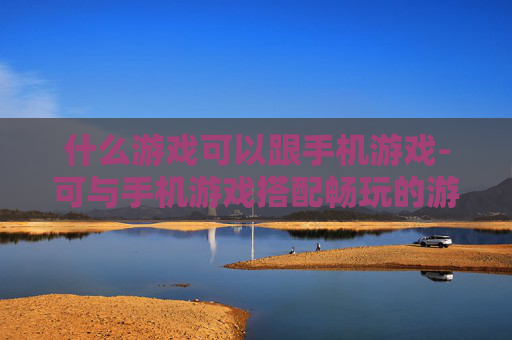 什么游戏可以跟手机游戏-可与手机游戏搭配畅玩的游戏类型