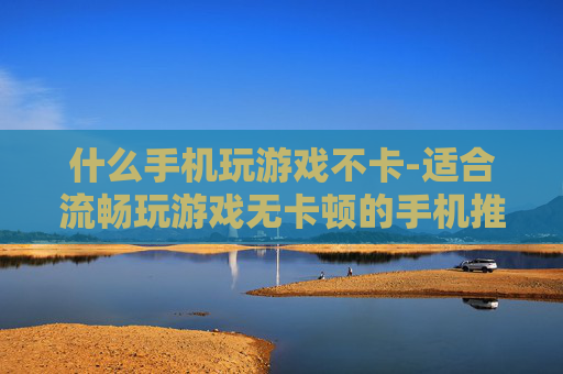什么手机玩游戏不卡-适合流畅玩游戏无卡顿的手机推荐 什么手机玩游戏不卡-适合流畅玩游戏无卡顿的手机推荐