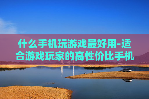 什么手机玩游戏最好用-适合游戏玩家的高性价比手机推荐