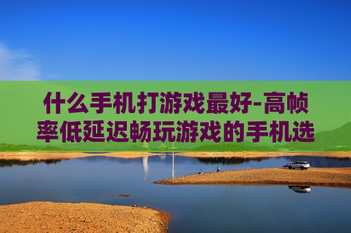 什么手机打游戏最好-高帧率低延迟畅玩游戏的手机选择
