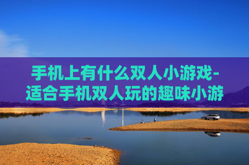 手机上有什么双人小游戏-适合手机双人玩的趣味小游戏推荐