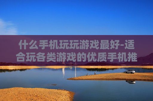 什么手机玩玩游戏最好-适合玩各类游戏的优质手机推荐