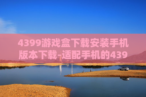 4399游戏盒下载安装手机版本下载-适配手机的4399游戏盒便捷下载途径