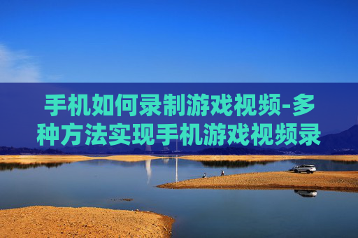 手机如何录制游戏视频-多种方法实现手机游戏视频录制