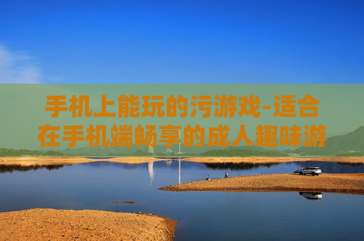 手机上能玩的污游戏-适合在手机端畅享的成人趣味游戏