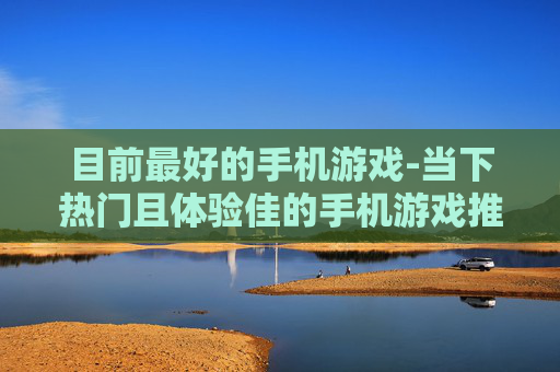 目前最好的手机游戏-当下热门且体验佳的手机游戏推荐