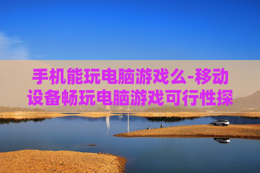 手机能玩电脑游戏么-移动设备畅玩电脑游戏可行性探究