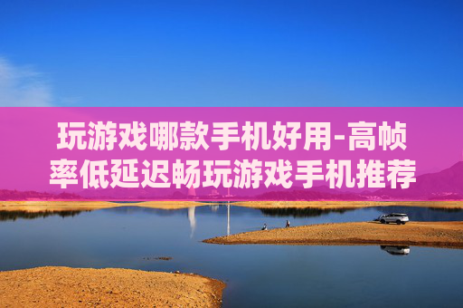 玩游戏哪款手机好用-高帧率低延迟畅玩游戏手机推荐 玩游戏哪款手机好用-高帧率低延迟畅玩游戏手机推荐