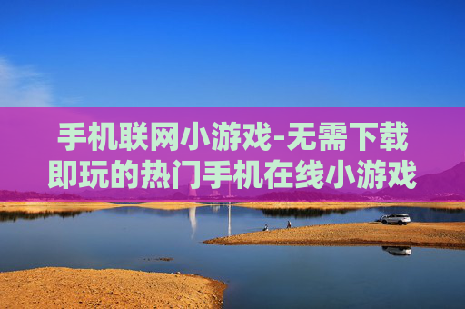 手机联网小游戏-无需下载即玩的热门手机在线小游戏