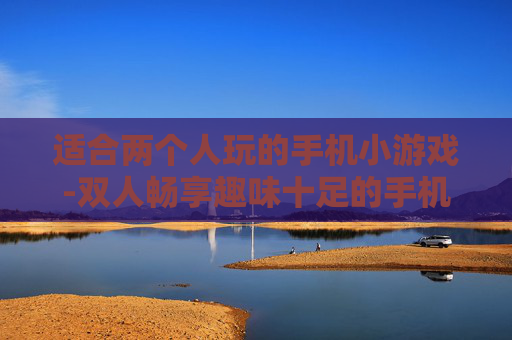 适合两个人玩的手机小游戏-双人畅享趣味十足的手机小游戏选择 适合两个人玩的手机小游戏-双人畅享趣味十足的手机小游戏选择