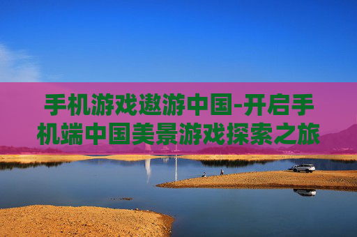 手机游戏遨游中国-开启手机端中国美景游戏探索之旅 手机游戏遨游中国-开启手机端中国美景游戏探索之旅