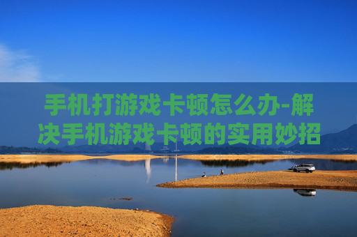 手机打游戏卡顿怎么办-解决手机游戏卡顿的实用妙招