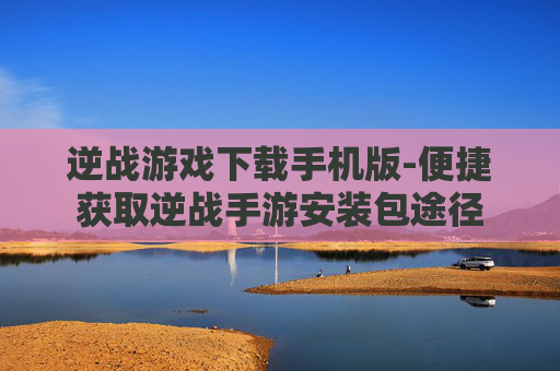 逆战游戏下载手机版-便捷获取逆战手游安装包途径