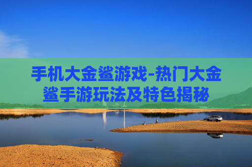 手机大金鲨游戏-热门大金鲨手游玩法及特色揭秘