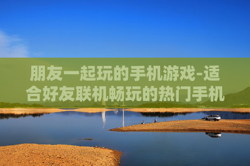朋友一起玩的手机游戏-适合好友联机畅玩的热门手机游戏