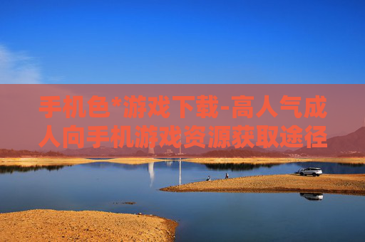 手机色*游戏下载-高人气成人向手机游戏资源获取途径