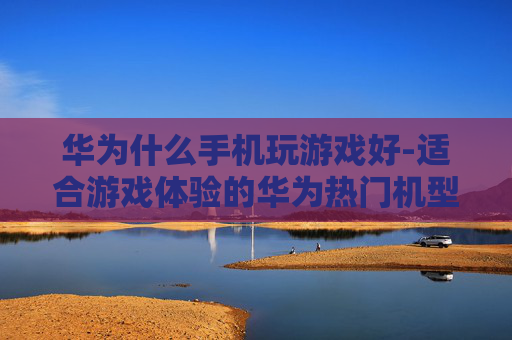 华为什么手机玩游戏好-适合游戏体验的华为热门机型推荐 华为什么手机玩游戏好-适合游戏体验的华为热门机型推荐