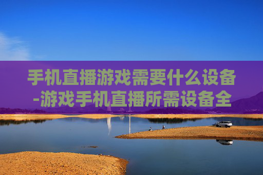 手机直播游戏需要什么设备-游戏手机直播所需设备全揭秘