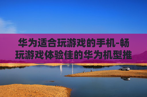 华为适合玩游戏的手机-畅玩游戏体验佳的华为机型推荐