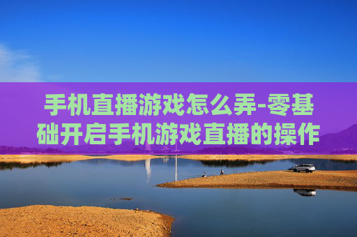 手机直播游戏怎么弄-零基础开启手机游戏直播的操作方法