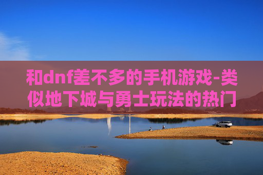 和dnf差不多的手机游戏-类似地下城与勇士玩法的热门手游推荐