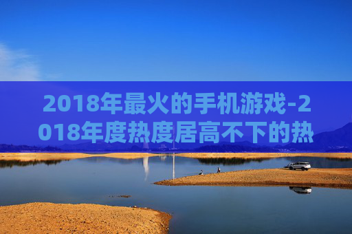 2018年最火的手机游戏-2018年度热度居高不下的热门手游
