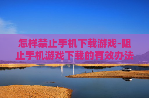 怎样禁止手机下载游戏-阻止手机游戏下载的有效办法