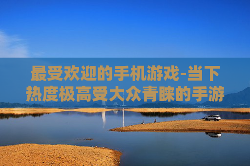最受欢迎的手机游戏-当下热度极高受大众青睐的手游类型