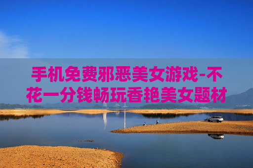 手机免费邪恶美女游戏-不花一分钱畅玩香艳美女题材手游 手机免费邪恶美女游戏-不花一分钱畅玩香艳美女题材手游