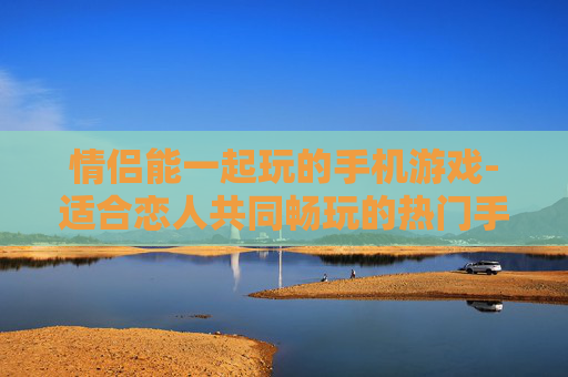 情侣能一起玩的手机游戏-适合恋人共同畅玩的热门手机游戏