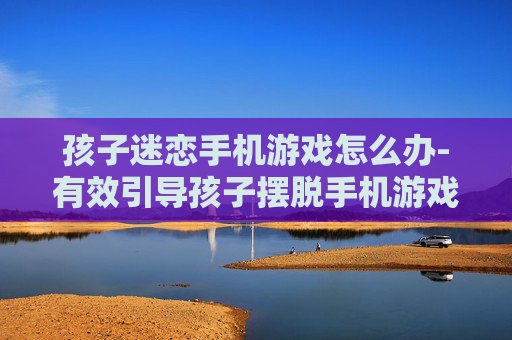 孩子迷恋手机游戏怎么办-有效引导孩子摆脱手机游戏沉迷策略