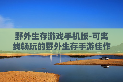 野外生存游戏手机版-可离线畅玩的野外生存手游佳作