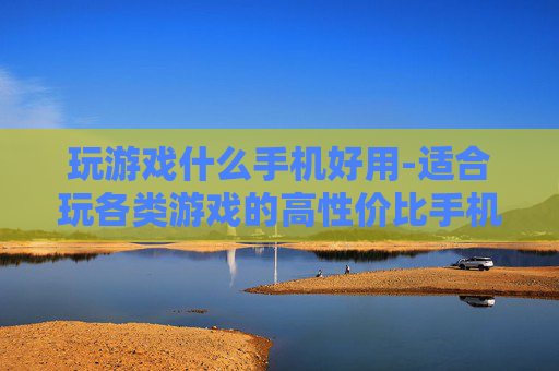 玩游戏什么手机好用-适合玩各类游戏的高性价比手机推荐
