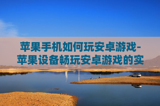 苹果手机如何玩安卓游戏-苹果设备畅玩安卓游戏的实用办法