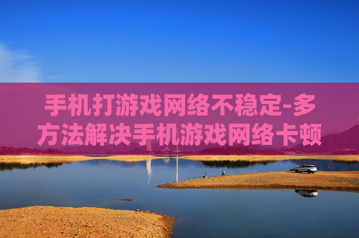 手机打游戏网络不稳定-多方法解决手机游戏网络卡顿难题