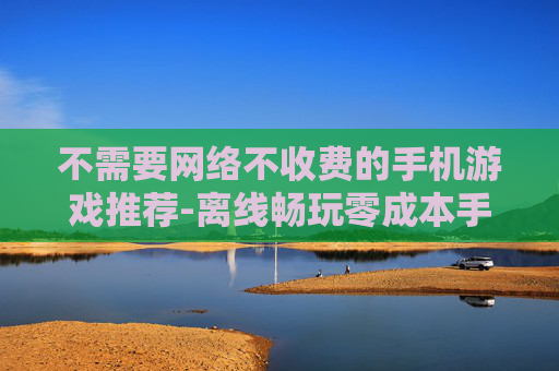 不需要网络不收费的手机游戏推荐-离线畅玩零成本手机游戏大搜罗