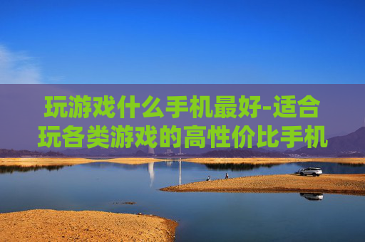 玩游戏什么手机最好-适合玩各类游戏的高性价比手机推荐