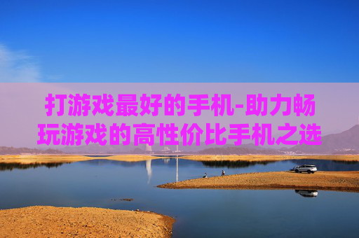打游戏最好的手机-助力畅玩游戏的高性价比手机之选