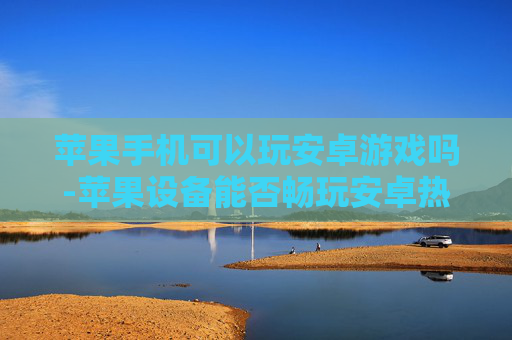 苹果手机可以玩安卓游戏吗-苹果设备能否畅玩安卓热门游戏
